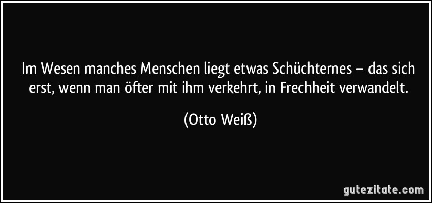 Im Wesen manches Menschen liegt etwas Schüchternes – das sich erst, wenn man öfter mit ihm verkehrt, in Frechheit verwandelt. (Otto Weiß)