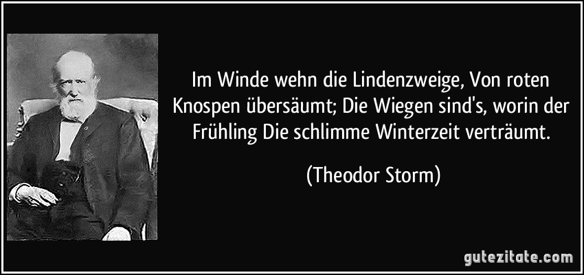 Im Winde wehn die Lindenzweige, Von roten Knospen übersäumt; Die Wiegen sind's, worin der Frühling Die schlimme Winterzeit verträumt. (Theodor Storm)