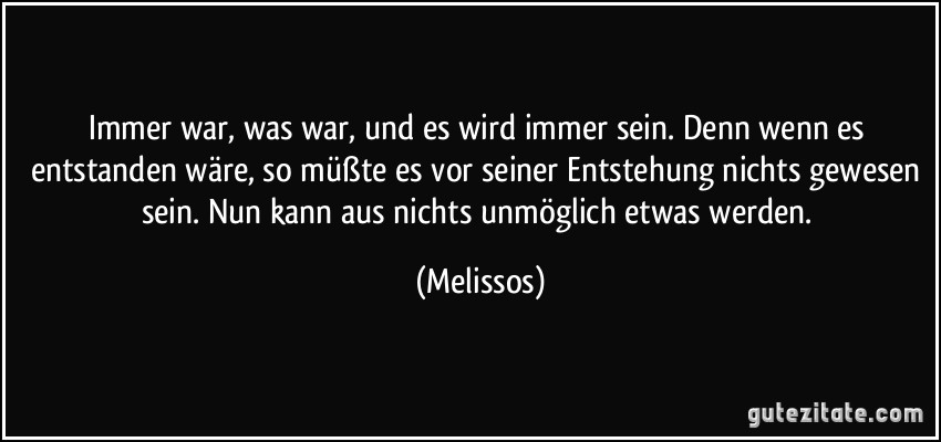 Immer war, was war, und es wird immer sein. Denn wenn es entstanden wäre, so müßte es vor seiner Entstehung nichts gewesen sein. Nun kann aus nichts unmöglich etwas werden. (Melissos)