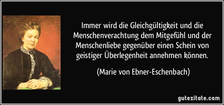 Immer wird die Gleichgültigkeit und die Menschenverachtung dem Mitgefühl und der Menschenliebe gegenüber einen Schein von geistiger Überlegenheit annehmen können. (Marie von Ebner-Eschenbach)