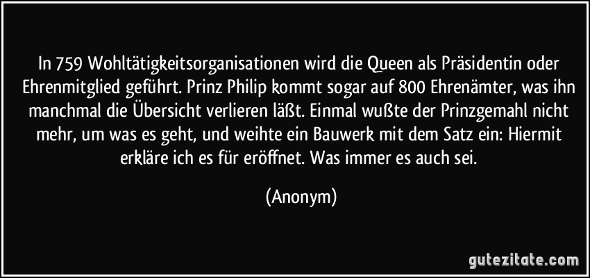 In 759 Wohltätigkeitsorganisationen wird die Queen als Präsidentin oder Ehrenmitglied geführt. Prinz Philip kommt sogar auf 800 Ehrenämter, was ihn manchmal die Übersicht verlieren läßt. Einmal wußte der Prinzgemahl nicht mehr, um was es geht, und weihte ein Bauwerk mit dem Satz ein: Hiermit erkläre ich es für eröffnet. Was immer es auch sei. (Anonym)