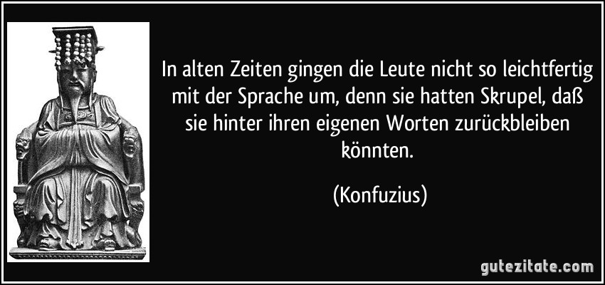 In alten Zeiten gingen die Leute nicht so leichtfertig mit der Sprache um, denn sie hatten Skrupel, daß sie hinter ihren eigenen Worten zurückbleiben könnten. (Konfuzius)