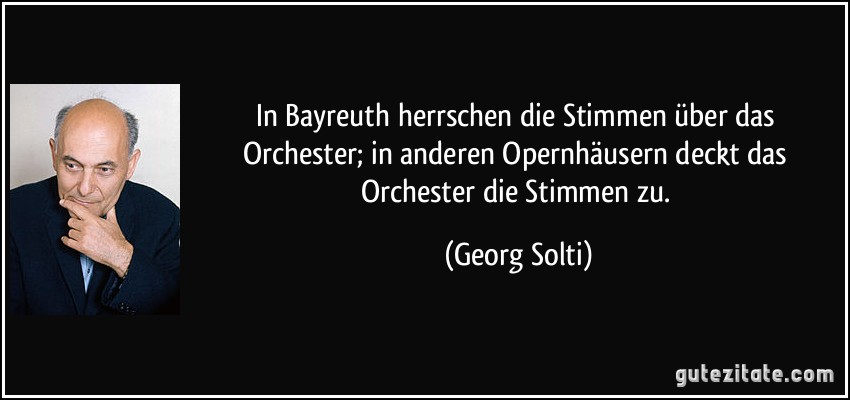 In Bayreuth herrschen die Stimmen über das Orchester; in anderen Opernhäusern deckt das Orchester die Stimmen zu. (Georg Solti)