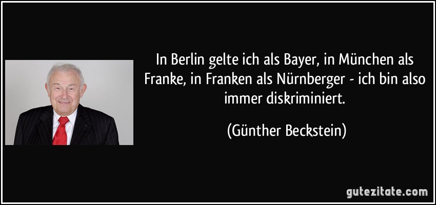 In Berlin gelte ich als Bayer, in München als Franke, in Franken als Nürnberger - ich bin also immer diskriminiert. (Günther Beckstein)