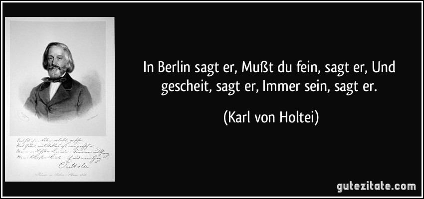 In Berlin sagt er, Mußt du fein, sagt er, Und gescheit, sagt er, Immer sein, sagt er. (Karl von Holtei)