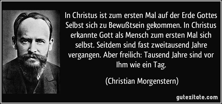 In Christus ist zum ersten Mal auf der Erde Gottes Selbst sich zu Bewußtsein gekommen. In Christus erkannte Gott als Mensch zum ersten Mal sich selbst. Seitdem sind fast zweitausend Jahre vergangen. Aber freilich: Tausend Jahre sind vor Ihm wie ein Tag. (Christian Morgenstern)