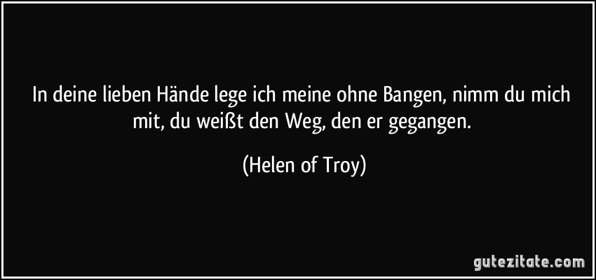 In deine lieben Hände lege ich meine ohne Bangen, nimm du mich mit, du weißt den Weg, den er gegangen. (Helen of Troy)