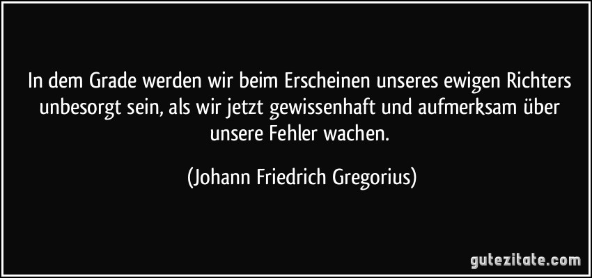 In dem Grade werden wir beim Erscheinen unseres ewigen Richters unbesorgt sein, als wir jetzt gewissenhaft und aufmerksam über unsere Fehler wachen. (Johann Friedrich Gregorius)