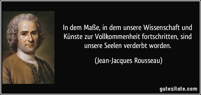 In dem Maße, in dem unsere Wissenschaft und Künste zur Vollkommenheit fortschritten, sind unsere Seelen verderbt worden. (Jean-Jacques Rousseau)