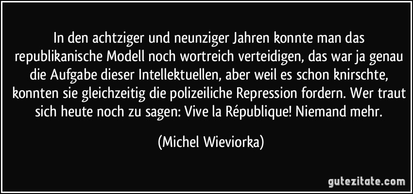 In den achtziger und neunziger Jahren konnte man das republikanische Modell noch wortreich verteidigen, das war ja genau die Aufgabe dieser Intellektuellen, aber weil es schon knirschte, konnten sie gleichzeitig die polizeiliche Repression fordern. Wer traut sich heute noch zu sagen: Vive la République! Niemand mehr. (Michel Wieviorka)