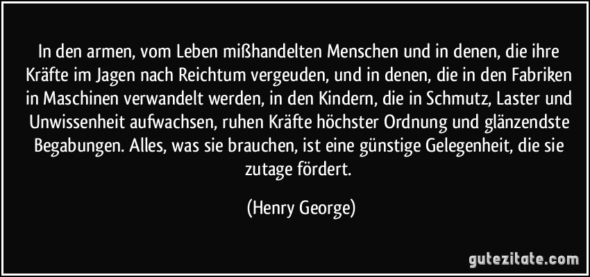 In den armen, vom Leben mißhandelten Menschen und in denen, die ihre Kräfte im Jagen nach Reichtum vergeuden, und in denen, die in den Fabriken in Maschinen verwandelt werden, in den Kindern, die in Schmutz, Laster und Unwissenheit aufwachsen, ruhen Kräfte höchster Ordnung und glänzendste Begabungen. Alles, was sie brauchen, ist eine günstige Gelegenheit, die sie zutage fördert. (Henry George)