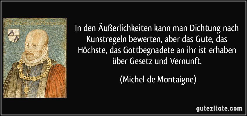 In den Äußerlichkeiten kann man Dichtung nach Kunstregeln bewerten, aber das Gute, das Höchste, das Gottbegnadete an ihr ist erhaben über Gesetz und Vernunft. (Michel de Montaigne)