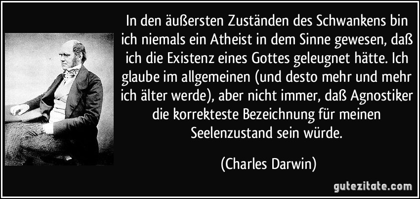 In den äußersten Zuständen des Schwankens bin ich niemals ein Atheist in dem Sinne gewesen, daß ich die Existenz eines Gottes geleugnet hätte. Ich glaube im allgemeinen (und desto mehr und mehr ich älter werde), aber nicht immer, daß Agnostiker die korrekteste Bezeichnung für meinen Seelenzustand sein würde. (Charles Darwin)