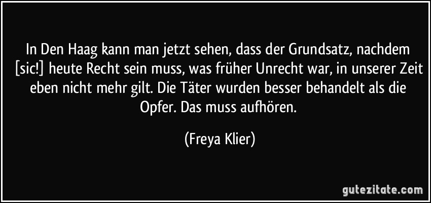 In Den Haag kann man jetzt sehen, dass der Grundsatz, nachdem [sic!] heute Recht sein muss, was früher Unrecht war, in unserer Zeit eben nicht mehr gilt. Die Täter wurden besser behandelt als die Opfer. Das muss aufhören. (Freya Klier)