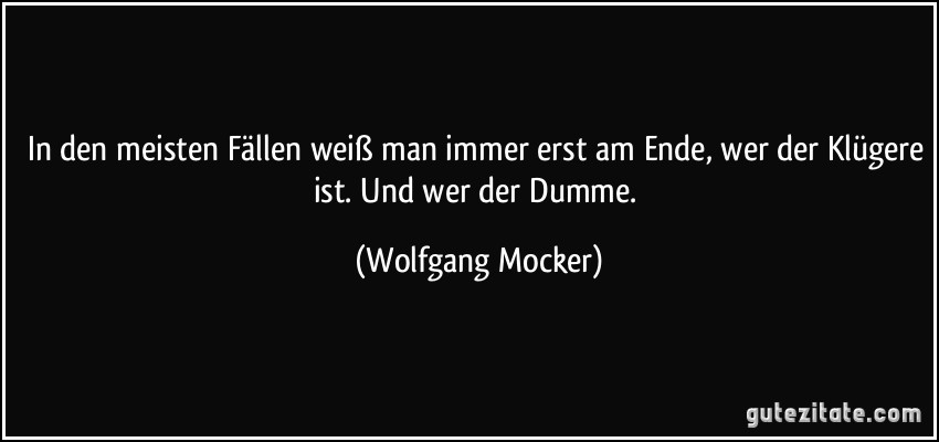 In den meisten Fällen weiß man immer erst am Ende, wer der Klügere ist. Und wer der Dumme. (Wolfgang Mocker)