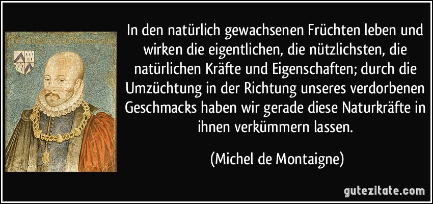 In den natürlich gewachsenen Früchten leben und wirken die eigentlichen, die nützlichsten, die natürlichen Kräfte und Eigenschaften; durch die Umzüchtung in der Richtung unseres verdorbenen Geschmacks haben wir gerade diese Naturkräfte in ihnen verkümmern lassen. (Michel de Montaigne)