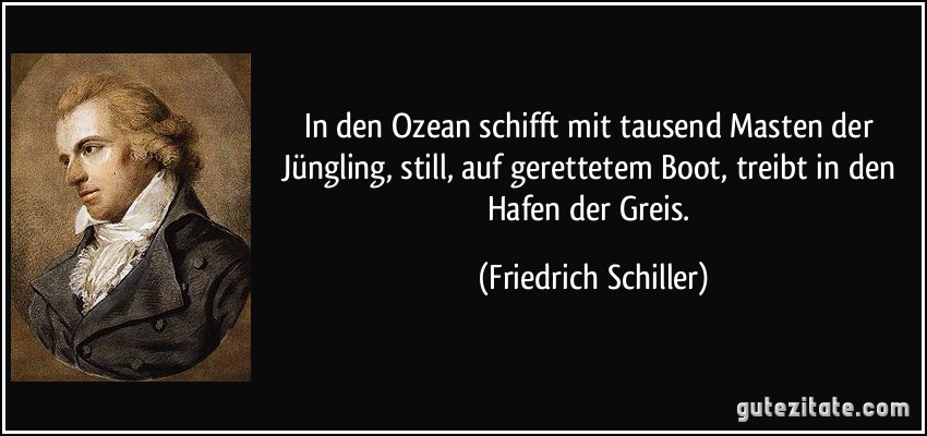 In den Ozean schifft mit tausend Masten der Jüngling, still, auf gerettetem Boot, treibt in den Hafen der Greis. (Friedrich Schiller)