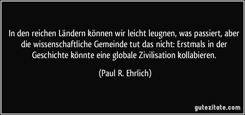 In den reichen Ländern können wir leicht leugnen, was passiert, aber die wissenschaftliche Gemeinde tut das nicht: Erstmals in der Geschichte könnte eine globale Zivilisation kollabieren. (Paul R. Ehrlich)