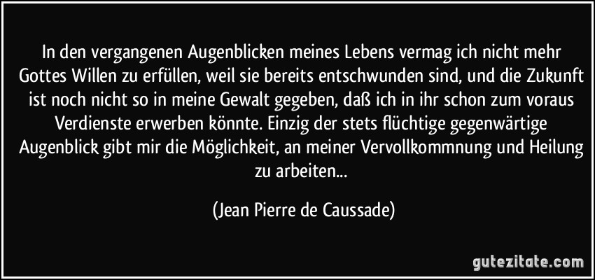 In den vergangenen Augenblicken meines Lebens vermag ich nicht mehr Gottes Willen zu erfüllen, weil sie bereits entschwunden sind, und die Zukunft ist noch nicht so in meine Gewalt gegeben, daß ich in ihr schon zum voraus Verdienste erwerben könnte. Einzig der stets flüchtige gegenwärtige Augenblick gibt mir die Möglichkeit, an meiner Vervollkommnung und Heilung zu arbeiten... (Jean Pierre de Caussade)