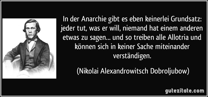 In der Anarchie gibt es eben keinerlei Grundsatz: jeder tut, was er will, niemand hat einem anderen etwas zu sagen... und so treiben alle Allotria und können sich in keiner Sache miteinander verständigen. (Nikolai Alexandrowitsch Dobroljubow)