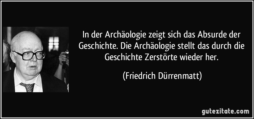 In der Archäologie zeigt sich das Absurde der Geschichte. Die Archäologie stellt das durch die Geschichte Zerstörte wieder her. (Friedrich Dürrenmatt)