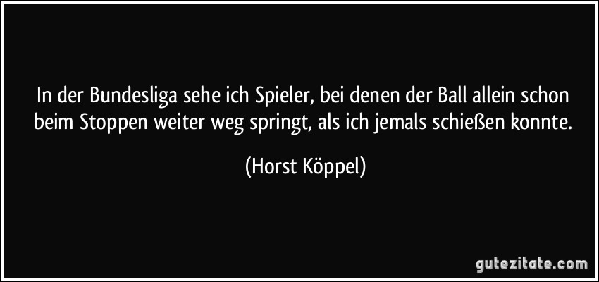 In der Bundesliga sehe ich Spieler, bei denen der Ball allein schon beim Stoppen weiter weg springt, als ich jemals schießen konnte. (Horst Köppel)