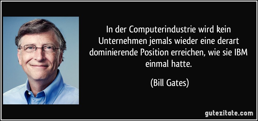 In der Computerindustrie wird kein Unternehmen jemals wieder eine derart dominierende Position erreichen, wie sie IBM einmal hatte. (Bill Gates)
