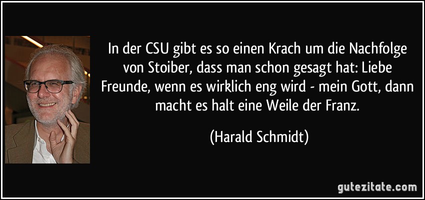 In der CSU gibt es so einen Krach um die Nachfolge von Stoiber, dass man schon gesagt hat: Liebe Freunde, wenn es wirklich eng wird - mein Gott, dann macht es halt eine Weile der Franz. (Harald Schmidt)