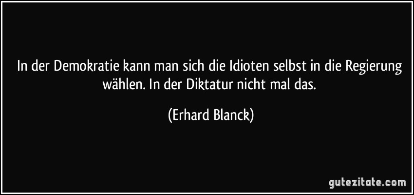 In der Demokratie kann man sich die Idioten selbst in die Regierung wählen. In der Diktatur nicht mal das. (Erhard Blanck)