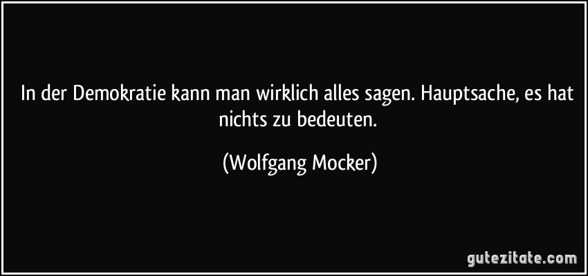 In der Demokratie kann man wirklich alles sagen. Hauptsache, es hat nichts zu bedeuten. (Wolfgang Mocker)