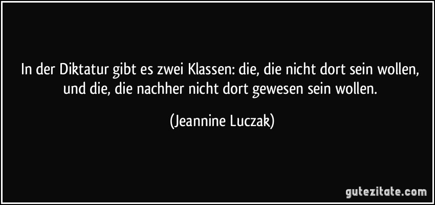 In der Diktatur gibt es zwei Klassen: die, die nicht dort sein wollen, und die, die nachher nicht dort gewesen sein wollen. (Jeannine Luczak)