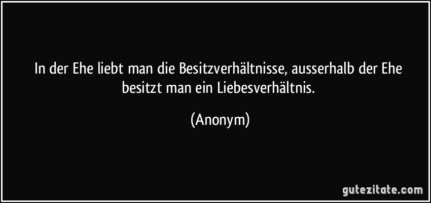 In der Ehe liebt man die Besitzverhältnisse, ausserhalb der Ehe besitzt man ein Liebesverhältnis. (Anonym)