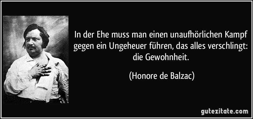 In der Ehe muss man einen unaufhörlichen Kampf gegen ein Ungeheuer führen, das alles verschlingt: die Gewohnheit. (Honore de Balzac)