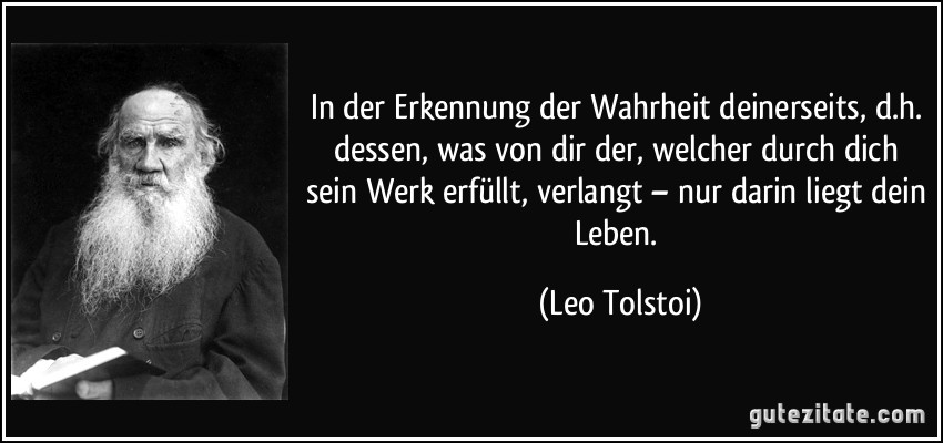 In der Erkennung der Wahrheit deinerseits, d.h. dessen, was von dir der, welcher durch dich sein Werk erfüllt, verlangt – nur darin liegt dein Leben. (Leo Tolstoi)