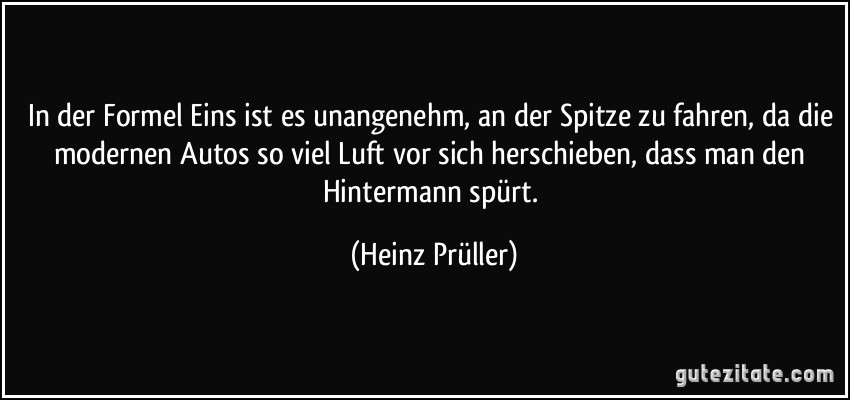 In der Formel Eins ist es unangenehm, an der Spitze zu fahren, da die modernen Autos so viel Luft vor sich herschieben, dass man den Hintermann spürt. (Heinz Prüller)