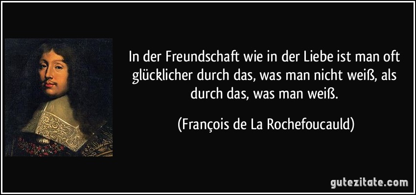 In der Freundschaft wie in der Liebe ist man oft glücklicher durch das, was man nicht weiß, als durch das, was man weiß. (François de La Rochefoucauld)