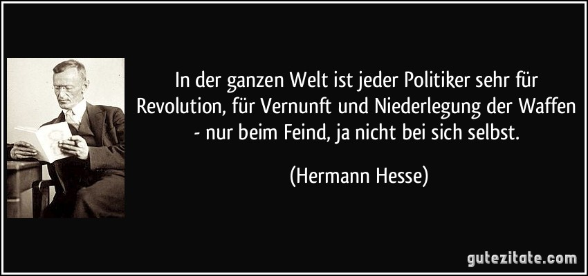 In der ganzen Welt ist jeder Politiker sehr für Revolution, für Vernunft und Niederlegung der Waffen - nur beim Feind, ja nicht bei sich selbst. (Hermann Hesse)