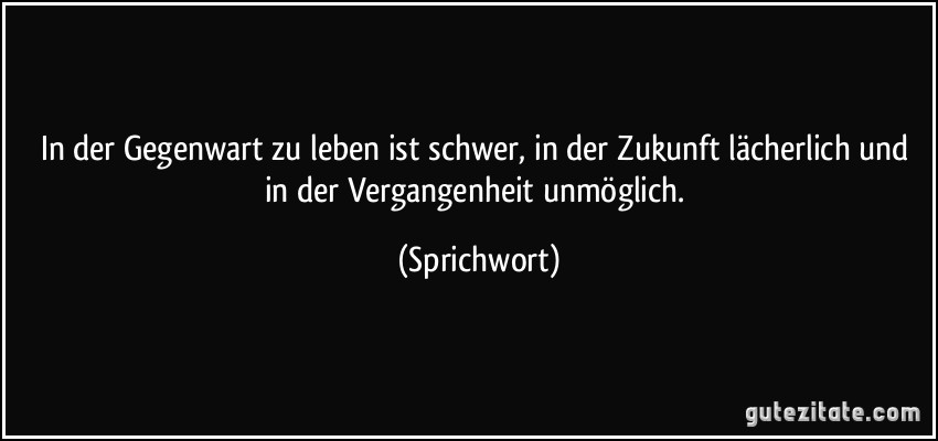 In der Gegenwart zu leben ist schwer, in der Zukunft lächerlich und in der Vergangenheit unmöglich. (Sprichwort)