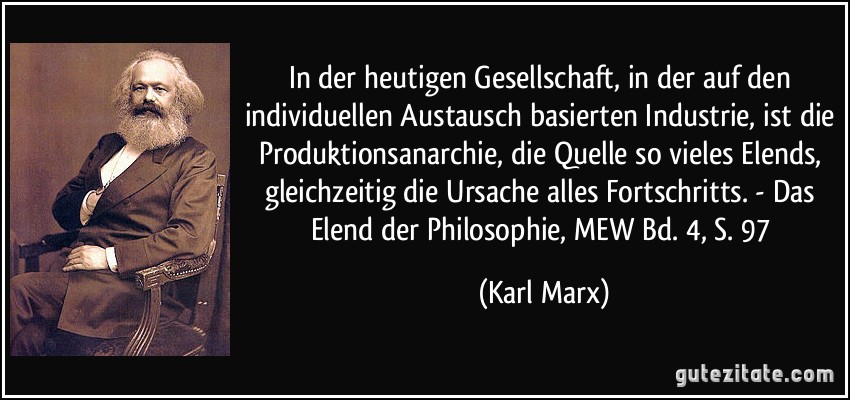 In der heutigen Gesellschaft, in der auf den individuellen Austausch basierten Industrie, ist die Produktionsanarchie, die Quelle so vieles Elends, gleichzeitig die Ursache alles Fortschritts. - Das Elend der Philosophie, MEW Bd. 4, S. 97 (Karl Marx)