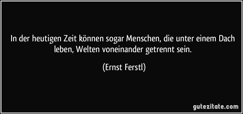 In der heutigen Zeit können sogar Menschen, die unter einem Dach leben, Welten voneinander getrennt sein. (Ernst Ferstl)