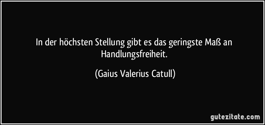 In der höchsten Stellung gibt es das geringste Maß an Handlungsfreiheit. (Gaius Valerius Catull)