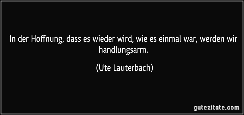 In der Hoffnung, dass es wieder wird, wie es einmal war, werden wir handlungsarm. (Ute Lauterbach)