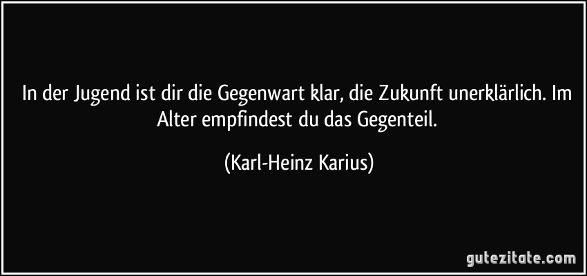 In der Jugend ist dir die Gegenwart klar, die Zukunft unerklärlich. Im Alter empfindest du das Gegenteil. (Karl-Heinz Karius)