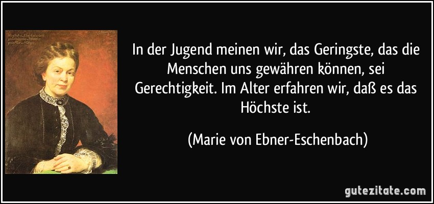 In der Jugend meinen wir, das Geringste, das die Menschen uns gewähren können, sei Gerechtigkeit. Im Alter erfahren wir, daß es das Höchste ist. (Marie von Ebner-Eschenbach)