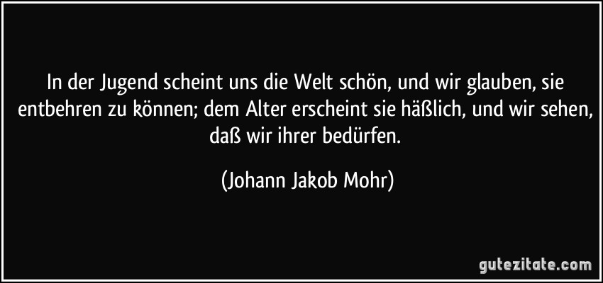 In der Jugend scheint uns die Welt schön, und wir glauben, sie entbehren zu können; dem Alter erscheint sie häßlich, und wir sehen, daß wir ihrer bedürfen. (Johann Jakob Mohr)