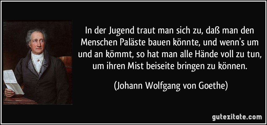 In der Jugend traut man sich zu, daß man den Menschen Paläste bauen könnte, und wenn's um und an kömmt, so hat man alle Hände voll zu tun, um ihren Mist beiseite bringen zu können. (Johann Wolfgang von Goethe)