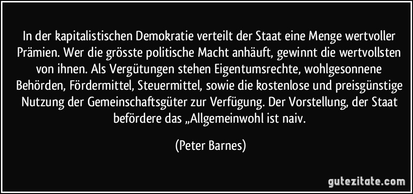 In der kapitalistischen Demokratie verteilt der Staat eine Menge wertvoller Prämien. Wer die grösste politische Macht anhäuft, gewinnt die wertvollsten von ihnen. Als Vergütungen stehen Eigentumsrechte, wohlgesonnene Behörden, Fördermittel, Steuermittel, sowie die kostenlose und preisgünstige Nutzung der Gemeinschaftsgüter zur Verfügung. Der Vorstellung, der Staat befördere das „Allgemeinwohl ist naiv. (Peter Barnes)