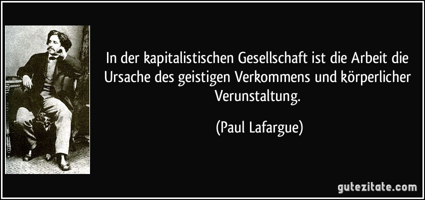 In der kapitalistischen Gesellschaft ist die Arbeit die Ursache des geistigen Verkommens und körperlicher Verunstaltung. (Paul Lafargue)