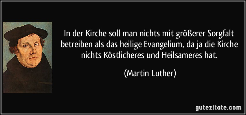 In der Kirche soll man nichts mit größerer Sorgfalt betreiben als das heilige Evangelium, da ja die Kirche nichts Köstlicheres und Heilsameres hat. (Martin Luther)