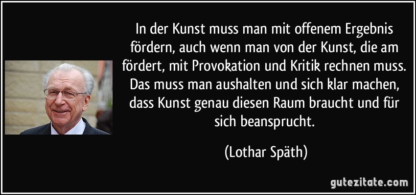 In der Kunst muss man mit offenem Ergebnis fördern, auch wenn man von der Kunst, die am fördert, mit Provokation und Kritik rechnen muss. Das muss man aushalten und sich klar machen, dass Kunst genau diesen Raum braucht und für sich beansprucht. (Lothar Späth)